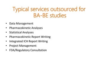 Typical services outsourced for
BA-BE studies
• Data Management
• Pharmacokinetic Analyses
• Statistical Analyses
• Pharmacokinetic Report Writing
• Integrated ICH Report Writing
• Project Management
• FDA/Regulatory Consultation
 