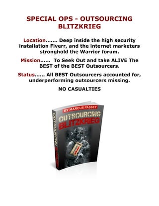 SPECIAL OPS - OUTSOURCING
           BLITZKRIEG

  Location....... Deep inside the high security
installation Fiverr, and the internet marketers
         stronghold the Warrior forum.
 Mission...... To Seek Out and take ALIVE The
        BEST of the BEST Outsourcers.
Status...... All BEST Outsourcers accounted for,
    underperforming outsourcers missing.
               NO CASUALTIES
 