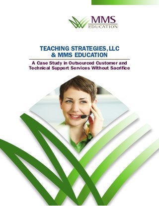TEACHING STRATEGIES, LLC
       & MMS EDUCATION
 A Case Study in Outsourced Customer and
Technical Support Services Without Sacrifice



                           H
                        AC
                       RE




                                    GE
                                GA
                               EN




                                                   CT
                                                PA
                                              IM
                                              RE
                                            SU
                                          EA
                                         M
 