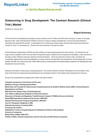 Find Industry reports, Company profiles
ReportLinker                                                                                               and Market Statistics
                                              >> Get this Report Now by email!



Outsourcing in Drug Development: The Contract Research (Clinical
Trial ) Market
Published on January 2012

                                                                                                                         Report Summary

The cost and time of developing and bringing a drug to market is over $1.3 billion and often takes as long as 15 years, if not longer.
Because of this, major pharmaceutical marketers continue to outsource stages of development, and over the years Kalorama
Information has observed this process. In past editions of our outsourcing market studies, we found that outsourcing moved from
"should" to "must." for manufacturers. This trend has only continued in the past two years.



Contract Research Organizations (CROs) and other entities can expect growing demand for their services. The demand for new
drugs remains unabated, but the cost and need to bring those drugs to market is ever-increasing and intensifying. A key cost driver is
the large number of failures during the expensive clinical trial phases. Driven by pressures to reduce costs, companies are
increasingly implementing outsourcing strategies to increase revenues through faster drug development. By decreasing their in-house
facilities and staff, and outsourcing more of their R&D functions, pharmaceutical and biotechnology companies are reshaping the drug
development services industry.



Kalorama Information's Outsourcing in Drug Development: The Contract Research (Clinical Trial) Market is the third edition of this
study of the drivers for outsourcing drug development, the companies involved in this market and the opportunity for revenues.


As part of its comprehensive coverage of this market, this report contains:


A Detailed Introduction to the Clinical Trial Process
Statistics of Drugs in Development by Phase
Market Size and Forecasts for Outsourcing In Drug Development by Academic Medical Center (AMC), Contract Research
Organizations and Others.
Main Drivers for Outsourcing in Drug Development
How CROs are Meeting the Challenge of Patient Recruitment
Discussion of Industry and Regulatory TrendsProtocols Funded in FY2009 by Percent and Gender
Global R&D Expenditures Outsourced by Percent 2003-2010
Selected Pharmaceutical Company Acquisitions, 2009-2011
Top Ten Therapeutic Categories in R&D
Selected Acquisitions of Leading CROs
Increasing role of EDCs
Globalization Trends in Drug Development and Breakout of Clinical Trials by Region
Directory of Companies
Market Share of Major CROs 2011
Profiles of CROs, Contract Laboratories, Clinical Trial Labs and EDC Solution Companies




Outsourcing in Drug Development: The Contract Research (Clinical Trial ) Market (From Slideshare)                                     Page 1/9
 