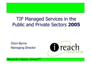 TIF Managed Services in the
   Public and Private Sectors 2005


  Oisín Byrne
  Managing Director


Research, Connect, Answer™