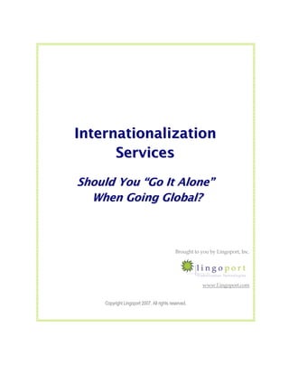 Internationalization
      Services
Should You “Go It Alone”
  When Going Global?



                                            Brought to you by Lingoport, Inc.




                                                        www.Lingoport.com


     Copyright Lingoport 2007. All rights reserved.
 