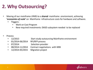 5
• Moving of our mainframe LPARS to a shared mainframe environment, achieving
‘economies of scale’ on Mainframe infrastructure costs for hardware and software.
• Triggers:
• Work on Cost Program
• New required investments: DASD subsystem needed to be replaced
• Process
• 12/2013 Start study outsourcing Mainframe environment
• 01/2014-06/2014 RFI/RFP process
• 07/2014 Selection provider
• 08/2014-11/2014 Contract negotiations with NRB
• 12/2014-05/2015 Migration project
2. Why Outsourcing?
 
