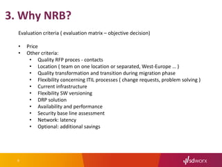 6
3. Why NRB?
Evaluation criteria ( evaluation matrix – objective decision)
• Price
• Other criteria:
• Quality RFP proces - contacts
• Location ( team on one location or separated, West-Europe … )
• Quality transformation and transition during migration phase
• Flexibility concerning ITIL processes ( change requests, problem solving )
• Current infrastructure
• Flexibility SW versioning
• DRP solution
• Availability and performance
• Security base line assessment
• Network: latency
• Optional: additional savings
 
