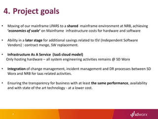 7
4. Project goals
• Moving of our mainframe LPARS to a shared mainframe environment at NRB, achieving
‘economies of scale’ on Mainframe infrastructure costs for hardware and software
• Ability in a later stage for additional savings related to ISV (Independent Software
Vendors) : contract merge, SW replacement.
• Infrastructure As A Service (IaaS cloud model)
Only hosting hardware – all system engineering activities remains @ SD Worx
• Integration of change management, incident management and DR processes between SD
Worx and NRB for Iaas related activities.
• Ensuring the transparency for business with at least the same performance, availability
and with state of the art technology - at a lower cost.
 
