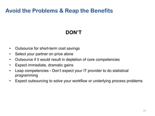 • Outsource for short-term cost savings
• Select your partner on price alone
• Outsource if it would result in depletion of core competencies
• Expect immediate, dramatic gains
• Leap competencies - Don’t expect your IT provider to do statistical
programming
• Expect outsourcing to solve your workflow or underlying process problems
10
Avoid the Problems & Reap the Benefits
DON’T
 