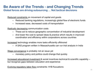 Reduced constraints on movement of capital and goods
– Reduced banking regulations, increasingly global flow of electronic funds
– Increased ease, decreased costs of transportation
Radically decreasing communication costs
– These act to reduce geographic concentration of industrial development
– And lower the cost to spread ideas & practice which results in improved
coordination and efficiency within corporations across countries
Increased technology enables more tasks efficiently offshored
– A SAS program written in Massachusetts can run trial analysis in India
Wage convergence is probably not an issue yet
– monetary policy and politics could change that quickly
Increased educational investment & social incentives technical & scientific capability –
but recognize gaps between education and experience
Evolving regulatory labor flow constraints: H1B fluxuations
10
Be Aware of the Trends - and Changing Trends
Global forces are driving outsourcing … Not tactical decisions
 