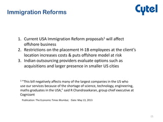 15
Immigration Reforms
1. Current USA Immigration Reform proposals1 will affect
offshore business
2. Restrictions on the placement H-1B employees at the client’s
location increases costs & puts offshore model at risk
3. Indian outsourcing providers evaluate options such as
acquisitions and larger presence in smaller US cities
1 “This bill negatively affects many of the largest companies in the US who
use our services because of the shortage of science, technology, engineering,
maths graduates in the USA,” said R Chandrasekaran, group chief executive at
Cognizant
Publication: The Economic Times Mumbai; Date: May 13, 2013
 