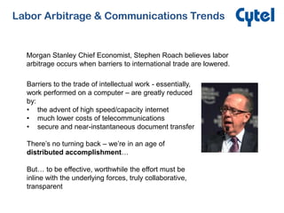 Labor Arbitrage & Communications Trends
Morgan Stanley Chief Economist, Stephen Roach believes labor
arbitrage occurs when barriers to international trade are lowered.
Barriers to the trade of intellectual work - essentially,
work performed on a computer – are greatly reduced
by:
• the advent of high speed/capacity internet
• much lower costs of telecommunications
• secure and near-instantaneous document transfer
There’s no turning back – we’re in an age of
distributed accomplishment…
But… to be effective, worthwhile the effort must be
inline with the underlying forces, truly collaborative,
transparent
 