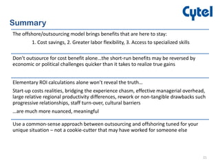 21
Summary
The offshore/outsourcing model brings benefits that are here to stay:
1. Cost savings, 2. Greater labor flexibility, 3. Access to specialized skills
Don’t outsource for cost benefit alone…the short-run benefits may be reversed by
economic or political challenges quicker than it takes to realize true gains
Elementary ROI calculations alone won’t reveal the truth…
Start-up costs realities, bridging the experience chasm, effective managerial overhead,
large relative regional productivity differences, rework or non-tangible drawbacks such
progressive relationships, staff turn-over, cultural barriers
…are much more nuanced, meaningful
Use a common-sense approach between outsourcing and offshoring tuned for your
unique situation – not a cookie-cutter that may have worked for someone else
 