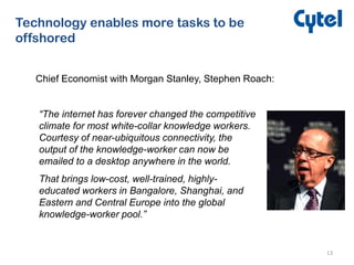13
Technology enables more tasks to be
offshored
Chief Economist with Morgan Stanley, Stephen Roach:
“The internet has forever changed the competitive
climate for most white-collar knowledge workers.
Courtesy of near-ubiquitous connectivity, the
output of the knowledge-worker can now be
emailed to a desktop anywhere in the world.
That brings low-cost, well-trained, highly-
educated workers in Bangalore, Shanghai, and
Eastern and Central Europe into the global
knowledge-worker pool.”
 