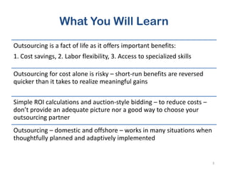 What You Will Learn
Outsourcing is a fact of life as it offers important benefits:
1. Cost savings, 2. Labor flexibility, 3. Access to specialized skills
Outsourcing for cost alone is risky – short-run benefits are reversed
quicker than it takes to realize meaningful gains
Simple ROI calculations and auction-style bidding – to reduce costs –
don’t provide an adequate picture nor a good way to choose your
outsourcing partner
Outsourcing – domestic and offshore – works in many situations when
thoughtfully planned and adaptively implemented
3
 