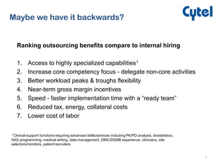 7
Maybe we have it backwards?
Ranking outsourcing benefits compare to internal hiring
1. Access to highly specialized capabilities1
2. Increase core competency focus - delegate non-core activities
3. Better workload peaks & troughs flexibility
4. Near-term gross margin incentives
5. Speed - faster implementation time with a “ready team”
6. Reduced tax, energy, collateral costs
7. Lower cost of labor
1 Clinical support functions requiring advanced skills/services including PK/PD analysis, biostatistics,
SAS programming, medical writing, data management, DMC/DSMB experience, clinicians, site
selectors/monitors, patient recruiters.
 