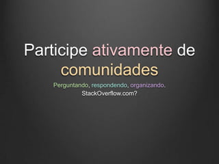 Participe ativamente de
     comunidades
   Perguntando, respondendo, organizando.
            StackOverflow.com?
 