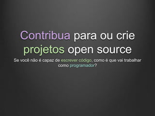 Contribua para ou crie
   projetos open source
Se você não é capaz de escrever código, como é que vai trabalhar
                     como programador?
 