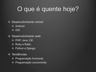 O que é quente hoje?
Desenvolvimento móvel:
  Android
  iOS

Desenvolvimento web:
  PHP, Java, C#;
  Ruby e Rails;
  Python e Django;

Tendências:
  Programação funcional;
  Programação concorrente;
 