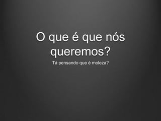 O que é que nós
  queremos?
  Tá pensando que é moleza?
 