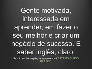 Gente motivada,
   interessada em
 aprender, em fazer o
seu melhor e criar um
negócio de sucesso. E
  saber inglês, claro.
Se não souber inglês, de repente você ESTÁ NO CURSO
                       ERRADO.
 