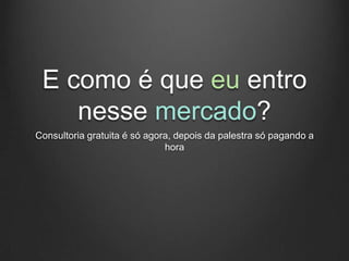 E como é que eu entro
    nesse mercado?
Consultoria gratuita é só agora, depois da palestra só pagando a
                              hora
 