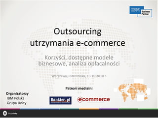 Informacja nabiera wartości
Outsourcing
utrzymania e-commerce
Korzyści, dostępne modele
biznesowe, analiza opłacalności
Warszawa, IBM Polska, 13.10.2010 r.
Organizatorzy
IBM Polska
Grupa Unity
Patroni medialni
 