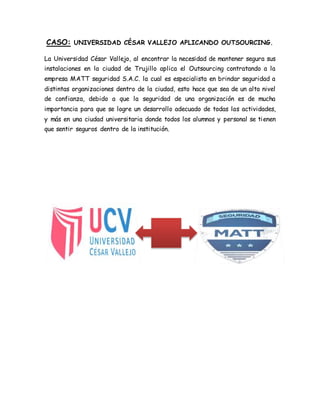 CASO: UNIVERSIDAD CÉSAR VALLEJO APLICANDO OUTSOURCING.
La Universidad César Vallejo, al encontrar la necesidad de mantener segura sus
instalaciones en la ciudad de Trujillo aplica el Outsourcing contratando a la
empresa MATT seguridad S.A.C. la cual es especialista en brindar seguridad a
distintas organizaciones dentro de la ciudad, esto hace que sea de un alto nivel
de confianza, debido a que la seguridad de una organización es de mucha
importancia para que se logre un desarrollo adecuado de todas las actividades,
y más en una ciudad universitaria donde todos los alumnos y personal se tienen
que sentir seguros dentro de la institución.
 