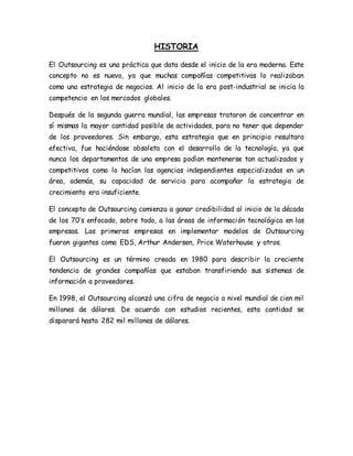 HISTORIA
El Outsourcing es una práctica que data desde el inicio de la era moderna. Este
concepto no es nuevo, ya que muchas compañías competitivas lo realizaban
como una estrategia de negocios. Al inicio de la era post-industrial se inicia la
competencia en los mercados globales.
Después de la segunda guerra mundial, las empresas trataron de concentrar en
sí mismas la mayor cantidad posible de actividades, para no tener que depender
de los proveedores. Sin embargo, esta estrategia que en principio resultara
efectiva, fue haciéndose obsoleta con el desarrollo de la tecnología, ya que
nunca los departamentos de una empresa podían mantenerse tan actualizados y
competitivos como lo hacían las agencias independientes especializadas en un
área, además, su capacidad de servicio para acompañar la estrategia de
crecimiento era insuficiente.
El concepto de Outsourcing comienza a ganar credibilidad al inicio de la década
de los 70’s enfocado, sobre todo, a las áreas de información tecnológica en las
empresas. Las primeras empresas en implementar modelos de Outsourcing
fueron gigantes como EDS, Arthur Andersen, Price Waterhouse y otros.
El Outsourcing es un término creado en 1980 para describir la creciente
tendencia de grandes compañías que estaban transfiriendo sus sistemas de
información a proveedores.
En 1998, el Outsourcing alcanzó una cifra de negocio a nivel mundial de cien mil
millones de dólares. De acuerdo con estudios recientes, esta cantidad se
disparará hasta 282 mil millones de dólares.
 