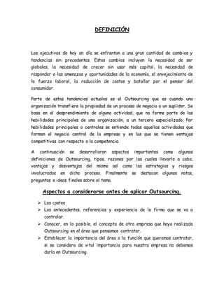 DEFINICIÓN
Los ejecutivos de hoy en día se enfrentan a una gran cantidad de cambios y
tendencias sin precedentes. Estos cambios incluyen la necesidad de ser
globales, la necesidad de crecer sin usar más capital, la necesidad de
responder a las amenazas y oportunidades de la economía, el envejecimiento de
la fuerza laboral, la reducción de costos y batallar por el pensar del
consumidor.
Parte de estas tendencias actuales es el Outsourcing que es cuando una
organización transfiere la propiedad de un proceso de negocio a un suplidor. Se
basa en el desprendimiento de alguna actividad, que no forme parte de las
habilidades principales de una organización, a un tercero especializado. Por
habilidades principales o centrales se entiende todas aquellas actividades que
forman el negocio central de la empresa y en las que se tienen ventajas
competitivas con respecto a la competencia.
A continuación se desarrollaran aspectos importantes como algunas
definiciones de Outsourcing, tipos, razones por las cuales llevarlo a cabo,
ventajas y desventajas del mismo así como las estrategias y riesgos
involucrados en dicho proceso. Finalmente se destacan algunas notas,
preguntas e ideas finales sobre el tema.
Aspectos a considerarse antes de aplicar Outsourcing.
 Los costos
 Los antecedentes, referencias y experiencia de la firma que se va a
controlar.
 Conocer, en lo posible, el concepto de otra empresa que haya realizada
Outsourcing en el área que pensamos contratar.
 Establecer la importancia del área o la función que queremos contratar,
si se considera de vital importancia para nuestra empresa no debemos
darla en Outsourcing.
 