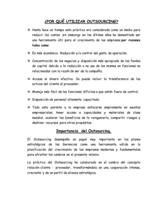 ¿POR QUÉ UTILIZAR OUTSOURCING?
 Hasta hace un tiempo esta práctica era considerada como un medio para
reducir los costos; sin embargo en los últimos años ha demostrado ser
una herramienta útil para el crecimiento de las empresas por razones
tales como:
 Es más económico. Reducción y/o control del gasto de operación.
 Concentración de los negocios y disposición más apropiada de los fondos
de capital debido a la reducción o no uso de los mismos en funciones no
relacionadas con la razón de ser de la compañía.
 Acceso al dinero efectivo. Se puede incluir la transferencia de los
activos del cliente al proveedor.
 Manejo más fácil de las funciones difíciles o que están fuera de control.
 Disposición de personal altamente capacitado.
 Todo esto permite a la empresa enfocarse ampliamente en asuntos
empresariales, tener acceso a capacidades y materiales de clase
mundial, acelerar los beneficios de la reingeniería, compartir riesgos y
destinar recursos para otros propósitos.
Importancia del Outsourcing.
El Outsourcing desempeña un papel muy importante en los planes
estratégicos de las Gerencias como una herramienta válida en la
planificación del crecimiento de las empresas modernas y fundamentales
para afrontar los cambios en el presente milenio.
La práctica del Outsourcing ha colaborado en el cambio del concepto
relación-cliente - proveedor, transformándola en una cooperación intensa,
creciente y de un perfil de alianza estratégica.
 
