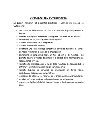 VENTAJAS DEL OUTSOURCING.
Se pueden mencionar los siguientes beneficios o ventajas del proceso de
Outsourcing:
 Los costos de manufactura declinan y la inversión en planta y equipo se
reduce.
 Permite a la empresa responder con rapidez a los cambios del entorno.
 Incremento en los puntos fuertes de la empresa.
 Ayuda a construir un valor compartido.
 Ayuda a redefinir la empresa.
 Construye una larga ventaja competitiva sostenida mediante un cambio
de reglas y un mayor alcance de la organización
 Incrementa el compromiso hacia un tipo específico de tecnología que
permite mejorar el tiempo de entrega y la calidad de la información para
las decisiones críticas.
 Permite a la empresa poseer lo mejor de la tecnología sin la necesidad de
entrenar personal de la organización para manejarla.
 Permite disponer de servicios de información en forma rápida
considerando las presiones competitivas.
 Aplicación de talento y los recursos de la organización a las áreas claves.
 Ayuda a enfrentar cambios en las condiciones de los negocios.
 Aumento de la flexibilidad de la organización y disminución de sus costos
fijos.
 