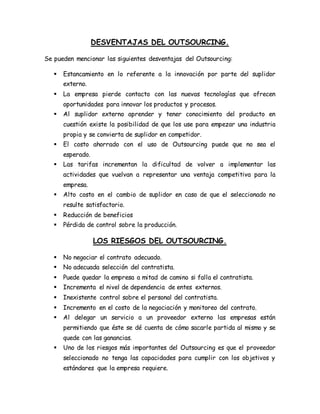 DESVENTAJAS DEL OUTSOURCING.
Se pueden mencionar las siguientes desventajas del Outsourcing:
 Estancamiento en lo referente a la innovación por parte del suplidor
externo.
 La empresa pierde contacto con las nuevas tecnologías que ofrecen
oportunidades para innovar los productos y procesos.
 Al suplidor externo aprender y tener conocimiento del producto en
cuestión existe la posibilidad de que los use para empezar una industria
propia y se convierta de suplidor en competidor.
 El costo ahorrado con el uso de Outsourcing puede que no sea el
esperado.
 Las tarifas incrementan la dificultad de volver a implementar las
actividades que vuelvan a representar una ventaja competitiva para la
empresa.
 Alto costo en el cambio de suplidor en caso de que el seleccionado no
resulte satisfactorio.
 Reducción de beneficios
 Pérdida de control sobre la producción.
LOS RIESGOS DEL OUTSOURCING.
 No negociar el contrato adecuado.
 No adecuada selección del contratista.
 Puede quedar la empresa a mitad de camino si falla el contratista.
 Incrementa el nivel de dependencia de entes externos.
 Inexistente control sobre el personal del contratista.
 Incremento en el costo de la negociación y monitoreo del contrato.
 Al delegar un servicio a un proveedor externo las empresas están
permitiendo que éste se dé cuenta de cómo sacarle partida al mismo y se
quede con las ganancias.
 Uno de los riesgos más importantes del Outsourcing es que el proveedor
seleccionado no tenga las capacidades para cumplir con los objetivos y
estándares que la empresa requiere.
 