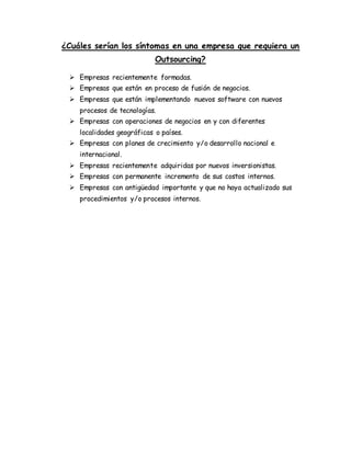 ¿Cuáles serían los síntomas en una empresa que requiera un
Outsourcing?
 Empresas recientemente formadas.
 Empresas que están en proceso de fusión de negocios.
 Empresas que están implementando nuevos software con nuevos
procesos de tecnologías.
 Empresas con operaciones de negocios en y con diferentes
localidades geográficas o países.
 Empresas con planes de crecimiento y/o desarrollo nacional e
internacional.
 Empresas recientemente adquiridas por nuevos inversionistas.
 Empresas con permanente incremento de sus costos internos.
 Empresas con antigüedad importante y que no haya actualizado sus
procedimientos y/o procesos internos.
 