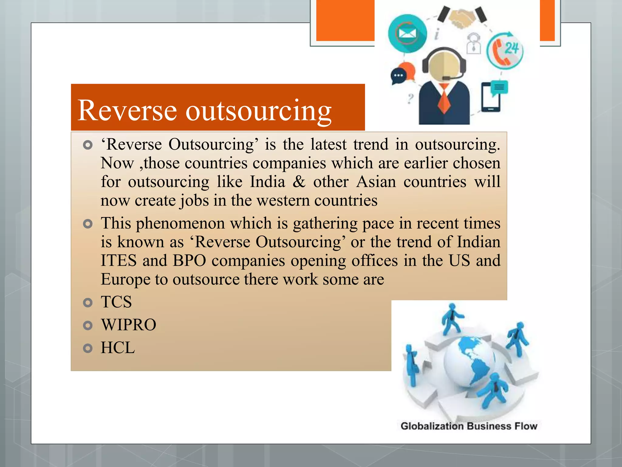 Reverse outsourcing
 ‘Reverse Outsourcing’ is the latest trend in outsourcing.
Now ,those countries companies which are earlier chosen
for outsourcing like India & other Asian countries will
now create jobs in the western countries
 This phenomenon which is gathering pace in recent times
is known as ‘Reverse Outsourcing’ or the trend of Indian
ITES and BPO companies opening offices in the US and
Europe to outsource there work some are
 TCS
 WIPRO
 HCL
 