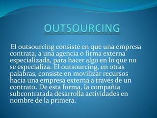 El outsourcing consiste en que una empresa
contrata, a una agencia o firma externa
especializada, para hacer algo en lo que no
se especializa. El outsourcing, en otras
palabras, consiste en movilizar recursos
hacia una empresa externa a través de un
contrato. De esta forma, la compañía
subcontratada desarrolla actividades en
nombre de la primera.
 