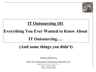 IT Outsourcing 101   Everything You Ever Wanted to Know About  IT Outsourcing….  (And some things you didn’t) Michael DeMartino I nnovative  I nformation  T echnology  S olutions LLC e-mail:  [email_address]   Cell:  262-613-6552  Office:  262-691-5004  