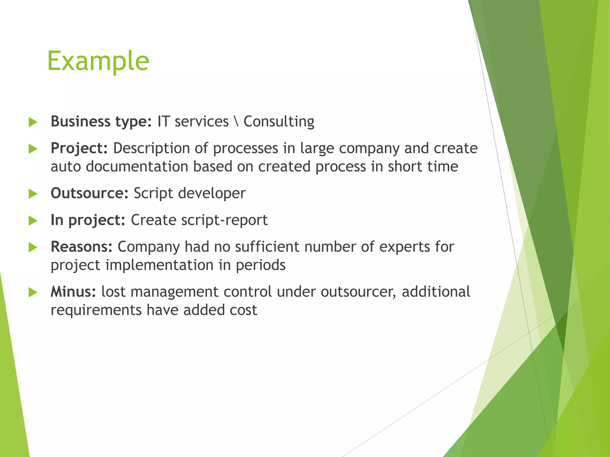 Example
 Business type: IT services  Consulting
 Project: Description of processes in large company and create
auto documentation based on created process in short time
 Outsource: Script developer
 In project: Create script-report
 Reasons: Company had no sufficient number of experts for
project implementation in periods
 Minus: lost management control under outsourcer, additional
requirements have added cost
 