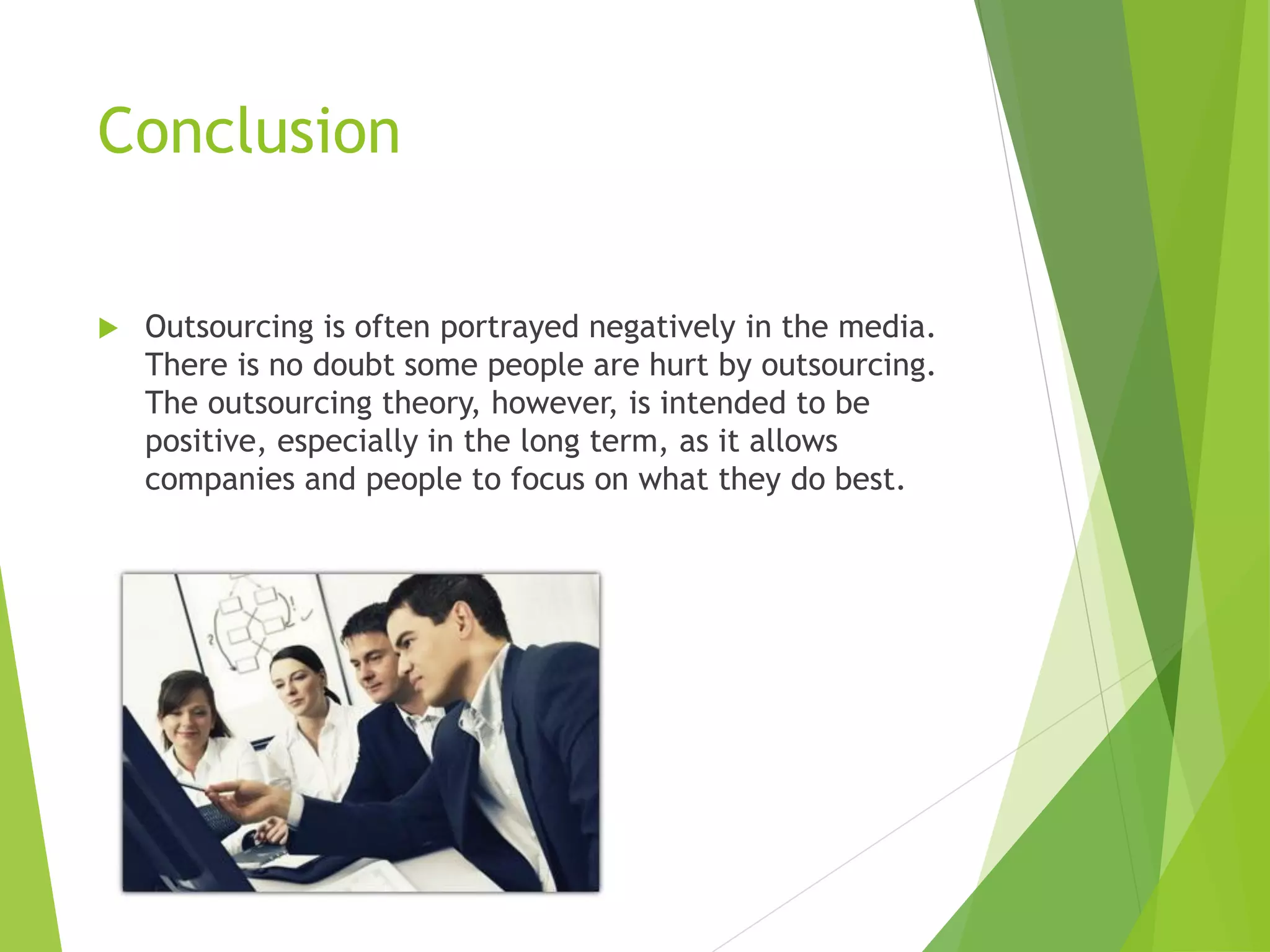 Conclusion
 Outsourcing is often portrayed negatively in the media.
There is no doubt some people are hurt by outsourcing.
The outsourcing theory, however, is intended to be
positive, especially in the long term, as it allows
companies and people to focus on what they do best.
 