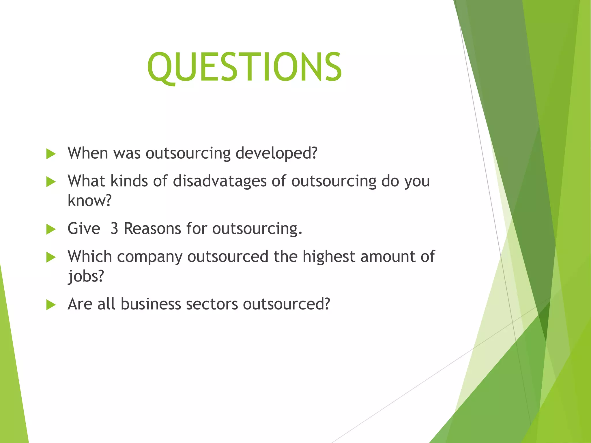 QUESTIONS
 When was outsourcing developed?
 What kinds of disadvatages of outsourcing do you
know?
 Give 3 Reasons for outsourcing.
 Which company outsourced the highest amount of
jobs?
 Are all business sectors outsourced?
 