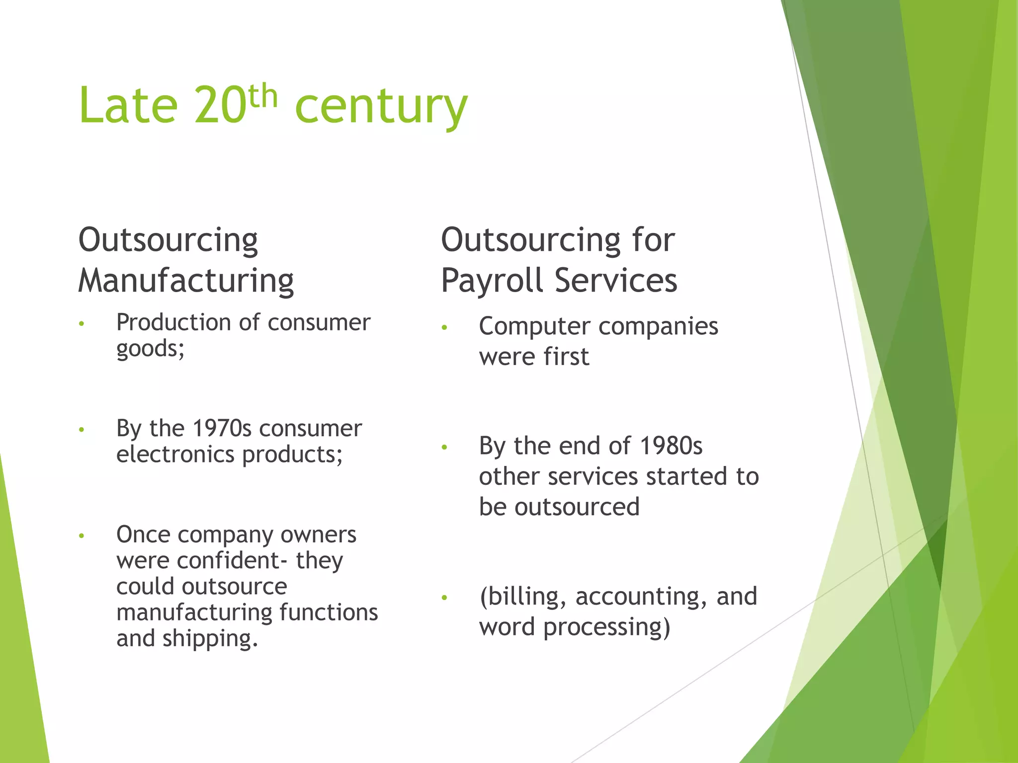 Late 20th century
Outsourcing
Manufacturing
• Production of consumer
goods;
• By the 1970s consumer
electronics products;
• Once company owners
were confident- they
could outsource
manufacturing functions
and shipping.
Outsourcing for
Payroll Services
• Computer companies
were first
• By the end of 1980s
other services started to
be outsourced
• (billing, accounting, and
word processing)
 