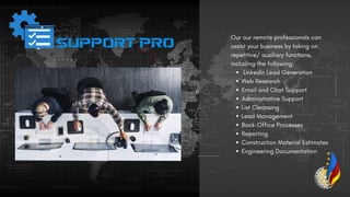 LinkedIn Lead Generation
Web Research
Email and Chat Support
Administrative Support
List Cleansing
Lead Management
Back-Office Processes
Reporting
Construction Material Estimates
Engineering Documentation
Our our remote professionals can
assist your business by taking on
repetitive/ auxiliary functions,
including the following:
 