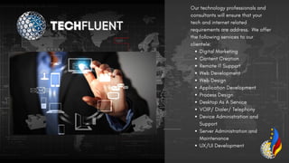 Digital Marketing
Content Creation
Remote IT Support
Web Development
Web Design
Application Development
Process Design
Desktop As A Service
VOIP/ Dialer/ Telephony
Device Administration and
Support
Server Administration and
Maintenance
UX/UI Development
Our technology professionals and
consultants will ensure that your
tech and internet related
requirements are address. We offer
the following services to our
clientele:
TECH
TECHFLUENT
FLUENT
 