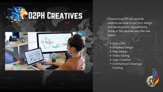 Auto-CAD
Graphics Design
Web Design
Video Editing
Logo Creation
Architectural Drawings/
Drafting
Outsourcing2PH can provide
creative services to suit your design
and development requirements.
Some of the services we offer are
below:
O2PH Creatives
O2PH Creatives
O2PH Creatives
 