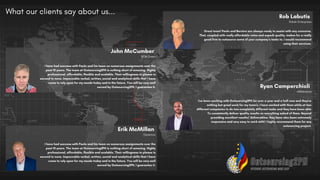 I have had success with Paolo and his team on numerous assignments over the
past 10 years. The team at Outsourcing2PH is nothing short of amazing. Highly
professional, affordable, flexible and scalable. Their willingness to please is
second to none. Impeccable verbal, written, social and analytical skills that I have
come to rely upon for my needs today and in the future. You will be very well
served by Outsourcing2PH, I guarantee it.
John McCumber
BCM Direct
Great team! Paolo and Bernice are always ready to assist with any concerns.
That, coupled with really affordable rates and superb quality, makes for a really
good firm to outsource some of your company’s tasks to. I would recommend
using their services.
Rob Labutis
Robski Enterprises
I have had success with Paolo and his team on numerous assignments over the
past 10 years. The team at Outsourcing2PH is nothing short of amazing. Highly
professional, affordable, flexible and scalable. Their willingness to please is
second to none. Impeccable verbal, written, social and analytical skills that I have
come to rely upon for my needs today and in the future. You will be very well
served by Outsourcing2PH, I guarantee it.
Erik McMillan
Genemco
I've been working with Outsourcing2PH for over a year and a half now and they've
nothing but great work for my team's. I have worked with them while at two
different companies to do two completely different tasks and they have been able
To consistently deliver quality results on everything asked of them. Beyond
providing excellent results/ deliverables, they have also been extremely
responsive and very easy to work with! I highly recommend them for any
outsourcing project.
Ryan Camperchioli
eRelevance
What our clients say about us...
 