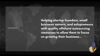OUR MISSION
Helping startup founders, small
business owners, and solopreneurs
with quality offshore outsourcing
resources to allow them to focus
on growing their business...
 