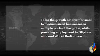 OUR VISION
To be the growth catalyst for small
to medium sized businesses in
multiple parts of the globe, while
providing employment to Filipinos
with real Work-Life-Balance.
 