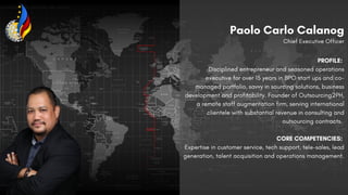 PROFILE:
Disciplined entrepreneur and seasoned operations
executive for over 15 years in BPO start ups and co-
managed portfolio, savvy in sourcing solutions, business
development and profitability. Founder of Outsourcing2PH,
a remote staff augmentation firm, serving international
clientele with substantial revenue in consulting and
outsourcing contracts.
CORE COMPETENCIES:
Expertise in customer service, tech support, tele-sales, lead
generation, talent acquisition and operations management.
Paolo Carlo Calanog
Chief Executive Officer
 