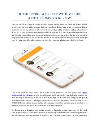 OUTSOURCING A BREEZE WITH V3CUBE
ANOTHER RAVING REVIEW
There are software companies that are just known locally and then there are others whose
services go far and wide beyond their normal boundaries, and some even expand their
horizons across the globe, just by sheer hard work, quality products and good customer
service. V3CUBE is one such company who have a gotten the reputation of being ethical and
hardworking, providing superior products to clients across the globe. Clients who like what
they get from V3CUBE like to inform others about the treatment they received, making it
easy for any would be client to just go with the recommendation provided by a client.
One such client is Mr.J.Lindsell from Gold Coast, Australia. He has provided a video
testimonial for v3cube praising the efficiency. In his video, Mr. J Lindsell who himself is a
web developer has stated that he is aware of the high work standards and product quality
that clients want. He was looking for the same and after hours of searching, he came across
V3CUBE. He had a discussion with the sales manager over the phone and was bowled over
by their professionalism and committed his business to them.
His dream was to launch a carpooling website in Australia to take more cars off the road.
This project initially started as a website, but later expanded to include mobile applications
too. All this was done by the team at V3CUBE. Mr. J Lindsell has thanked the team profusely
 