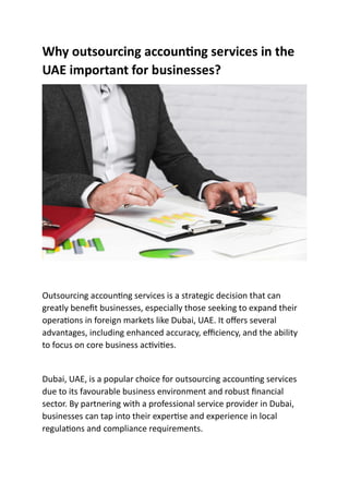 Why outsourcing accoun ng services in the
UAE important for businesses?
Outsourcing accoun ng services is a strategic decision that can
greatly beneﬁt businesses, especially those seeking to expand their
opera ons in foreign markets like Dubai, UAE. It oﬀers several
advantages, including enhanced accuracy, eﬃciency, and the ability
to focus on core business ac vi es.
Dubai, UAE, is a popular choice for outsourcing accoun ng services
due to its favourable business environment and robust ﬁnancial
sector. By partnering with a professional service provider in Dubai,
businesses can tap into their exper se and experience in local
regula ons and compliance requirements.
 