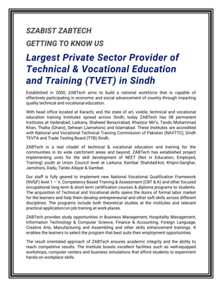 SZABIST ZABTECH
GETTING TO KNOW US
Largest Private Sector Provider of
Technical & Vocational Education
and Training (TVET) in Sindh
Established in 2000, ZABTech aims to build a national workforce that is capable of
effectively participating in economic and social advancement of country through imparting
quality technical and vocational education.
With head office located at Karachi, and the state of art, visible, technical and vocational
education training Institutes spread across Sindh, today ZABTech has 08 permanent
Institutes at Hyderabad, Larkana, Shaheed Benazirabad, Khairpur Mir’s, Tando Muhammad
Khan, Thatta (Gharo), Sehwan (Jamshoro) and Islamabad. These Institutes are accredited
with National and Vocational Technical Training Commission of Pakistan (NAVTTC), Sindh
TEVTA and Trade Testing Board (TTB) Sindh.
ZABTech is a real citadel of technical & vocational education and training for the
communities in its wide catchment areas and beyond. ZABTech has established project
implementing units for the skill development of NEET (Not in Education, Employed,
Training) youth at Union Council level at Larkana, Kambar Shahdad-kot, Khipro-Sanghar,
Jamshoro, Dadu, Tando Allayar & Gambat.
Our staff is fully geared to implement new National Vocational Qualification Framework
(NVQF) level 1 – V, Competency Based Training & Assessment (CBT & A) and other focused
occupational long term & short term certification courses & diploma programs to students.
The acquisition of Technical and Vocational skills opens the doors of formal labor market
for the learners and help them develop entrepreneurial and other soft skills across different
disciplines. The programs include both theoretical studies at the institutes and relevant
practical application/on job training at work places.
ZABTech provides study opportunities in Business Management, Hospitality Management,
Information Technology & Computer Science, Finance & Accounting, Foreign Language,
Creative Arts, Manufacturing and Assembling and other skills enhancement trainings. It
enables the learners to select the program that best suits their employment opportunities.
The result orientated approach of ZABTech ensures academic integrity and the ability to
reach competitive results. The Institute boasts excellent facilities such as well-equipped
workshops, computer centers and business simulations that afford students to experiment
hands-on workplace skills.
 