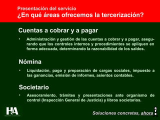 Presentación del servicio
¿En qué áreas ofrecemos la tercerización?
Cuentas a cobrar y a pagar
• Administración y gestión de las cuentas a cobrar y a pagar, asegu-
rando que los controles internos y procedimientos se apliquen en
forma adecuada, determinando la razonabilidad de los saldos.
Nómina
• Liquidación, pago y preparación de cargas sociales, impuesto a
las ganancias, emisión de informes, asientos contables.
Societario
• Asesoramiento, trámites y presentaciones ante organismo de
control (Inspección General de Justicia) y libros societarios.
Soluciones concretas,Soluciones concretas, ahoraahora
 