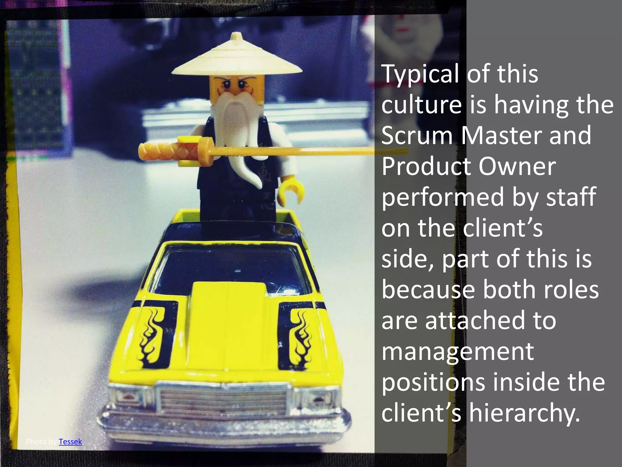 Typical of this
                  culture is having the
                  Scrum Master and
                  Product Owner
                  performed by staff
                  on the client’s
                  side, part of this is
                  because both roles
                  are attached to
                  management
                  positions inside the
                  client’s hierarchy.
Photo by Tessek
 